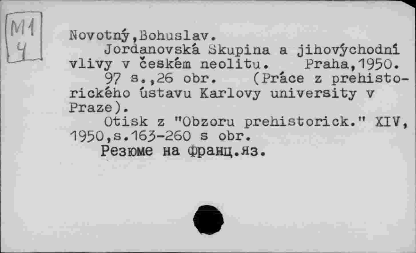 ﻿M1
Novotny,Bohuslav.
Jordanovskâ Skupina a jihovÿchodni vlivy V ceském. neolitu. Praha,1950.
97 s.,26 obr. (Prâce z prehisto-rickêho ûstavu Karlovy university v Praze).
Otisk z "Obzoru prehistorick.” XIV, 1950,3.165-260 s obr.
Резюме на франц.яз.